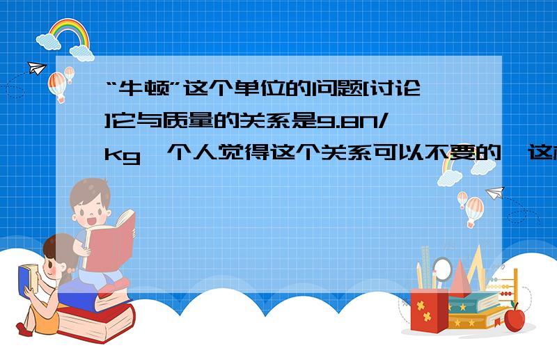 “牛顿”这个单位的问题[讨论]它与质量的关系是9.8N/kg,个人觉得这个关系可以不要的,这样增大了计算量.直接说托起一个鸡蛋要用0.05kg的力就行了,还要换算个牛顿单位,还要约成0.5N的力,这不