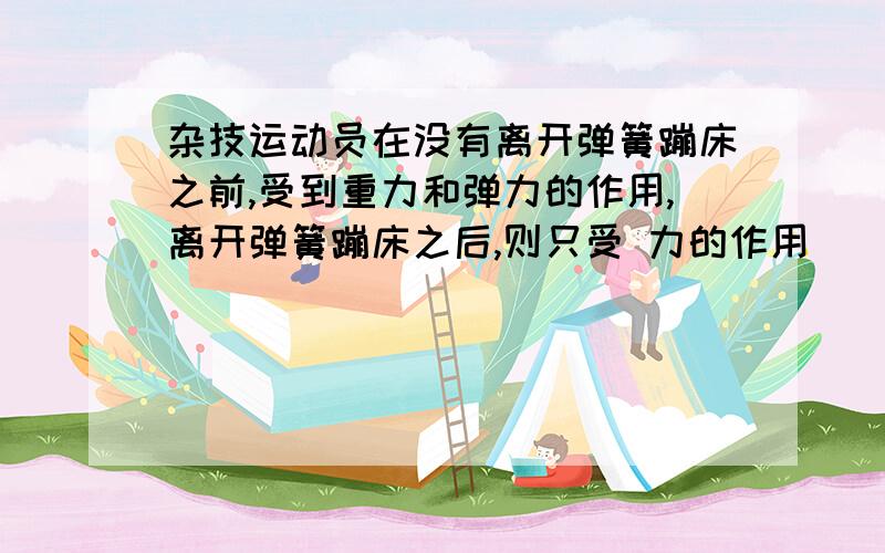 杂技运动员在没有离开弹簧蹦床之前,受到重力和弹力的作用,离开弹簧蹦床之后,则只受 力的作用