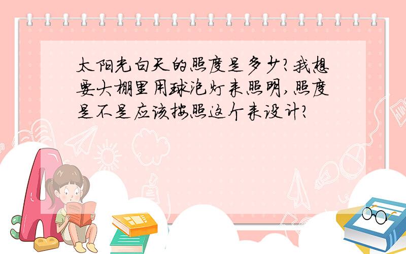 太阳光白天的照度是多少?我想要大棚里用球泡灯来照明,照度是不是应该按照这个来设计?