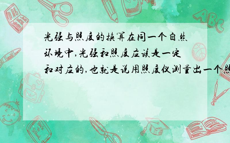 光强与照度的换算在同一个自然环境中,光强和照度应该是一定和对应的,也就是说用照度仪测量出一个照度,肯定的也对应有一个光强.比如,在一天下午,用照度仪测出室外自然的照度是300lx,那