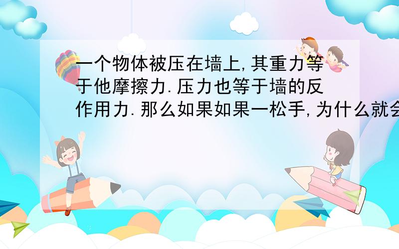 一个物体被压在墙上,其重力等于他摩擦力.压力也等于墙的反作用力.那么如果如果一松手,为什么就会掉呢如果照这么说是去对物理的压力应该不会掉啊