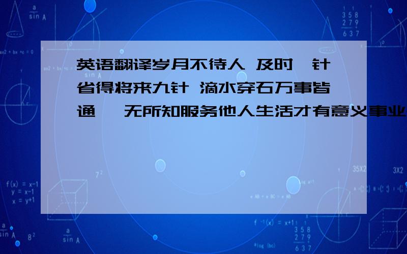 英语翻译岁月不待人 及时一针省得将来九针 滴水穿石万事皆通 一无所知服务他人生活才有意义事业是人生的第一需要健康是最大的财富良药苦口利于病人生并非康庄大道入乡随俗量入为出