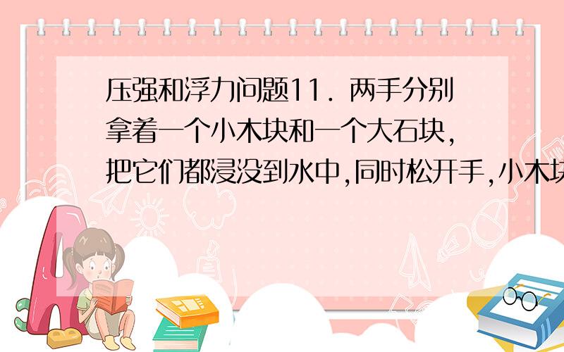 压强和浮力问题11．两手分别拿着一个小木块和一个大石块,把它们都浸没到水中,同时松开手,小木块上浮,大石块下沉,受到浮力大的是A．小木块 B．大石块 C．一样大 D．不能确定14．江波同学