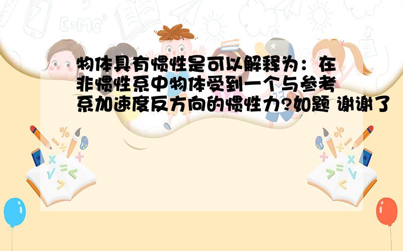 物体具有惯性是可以解释为：在非惯性系中物体受到一个与参考系加速度反方向的惯性力?如题 谢谢了