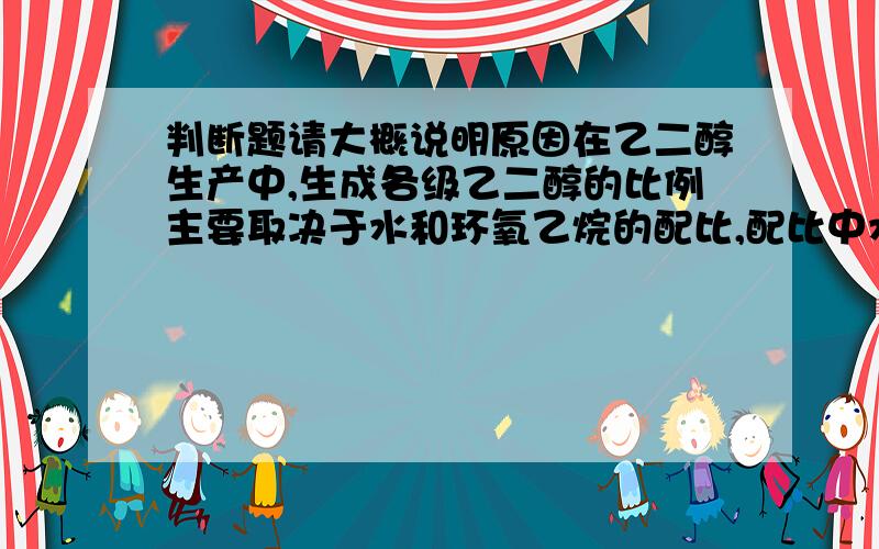 判断题请大概说明原因在乙二醇生产中,生成各级乙二醇的比例主要取决于水和环氧乙烷的配比,配比中水的浓度越高,所得多乙二醇副产物越多.