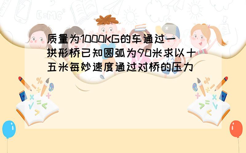 质量为1000KG的车通过一拱形桥已知圆弧为90米求以十五米每妙速度通过对桥的压力