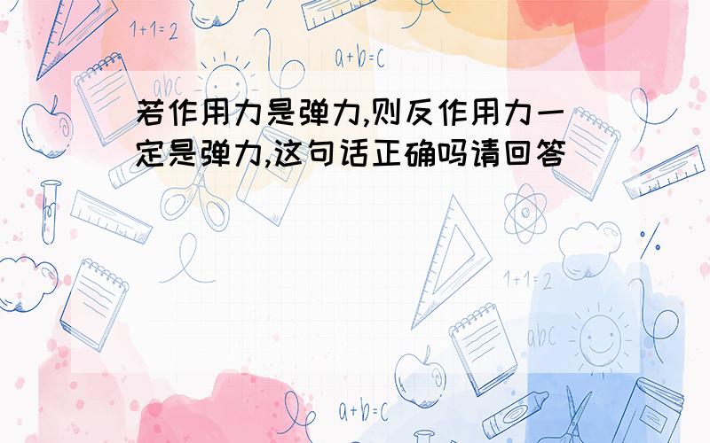 若作用力是弹力,则反作用力一定是弹力,这句话正确吗请回答