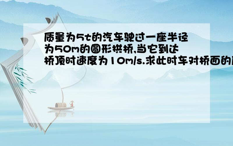 质量为5t的汽车驶过一座半径为50m的圆形拱桥,当它到达桥顶时速度为10m/s.求此时车对桥面的压力