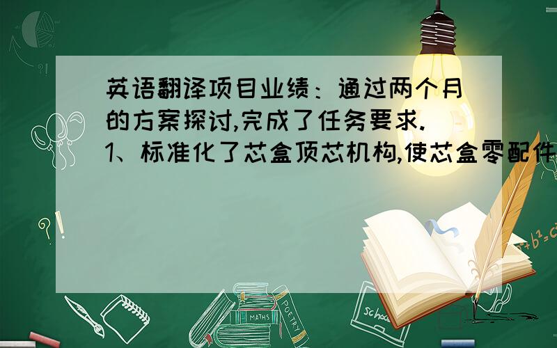 英语翻译项目业绩：通过两个月的方案探讨,完成了任务要求.1、标准化了芯盒顶芯机构,使芯盒零配件标准化,方便选型；2、分类了刹车盘结构,根据各自特色,制定了各自的工艺方案,降低了选