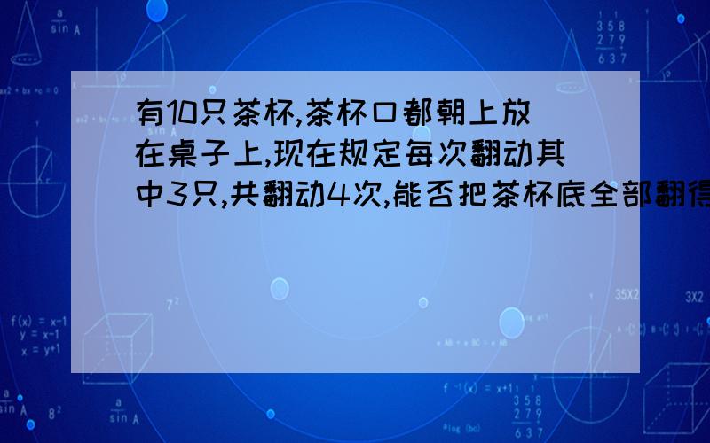 有10只茶杯,茶杯口都朝上放在桌子上,现在规定每次翻动其中3只,共翻动4次,能否把茶杯底全部翻得朝上