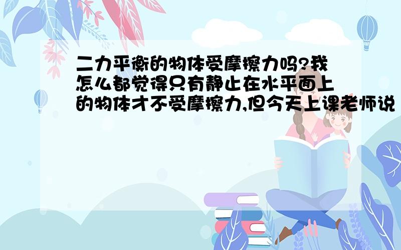 二力平衡的物体受摩擦力吗?我怎么都觉得只有静止在水平面上的物体才不受摩擦力,但今天上课老师说“二力平衡的物体不受摩擦力”,不能理解啊.谁的见解对?应该怎么理解?