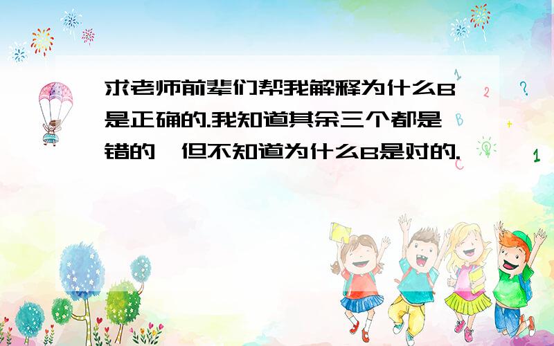 求老师前辈们帮我解释为什么B是正确的.我知道其余三个都是错的,但不知道为什么B是对的.