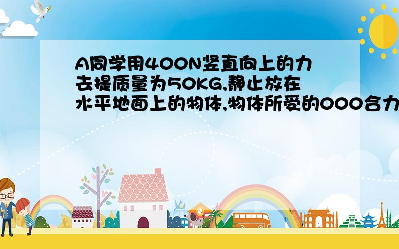 A同学用400N竖直向上的力去提质量为50KG,静止放在水平地面上的物体,物体所受的000合力为______.接着A同学改用100N水平向右的力去拉这物体,物体以0.5M/S的速度在水平地面上做匀速直线运动,此时