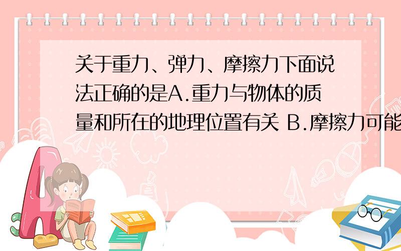 关于重力、弹力、摩擦力下面说法正确的是A.重力与物体的质量和所在的地理位置有关 B.摩擦力可能与物体相对于地面的运动方向相同 C.有弹力就一定有摩擦力 D.在粗糙程度一定的情况下,接