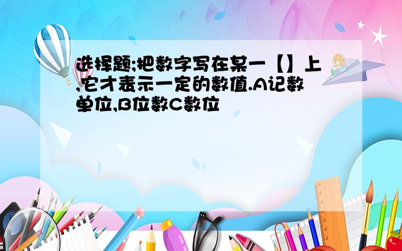 选择题;把数字写在某一【】上,它才表示一定的数值.A记数单位,B位数C数位