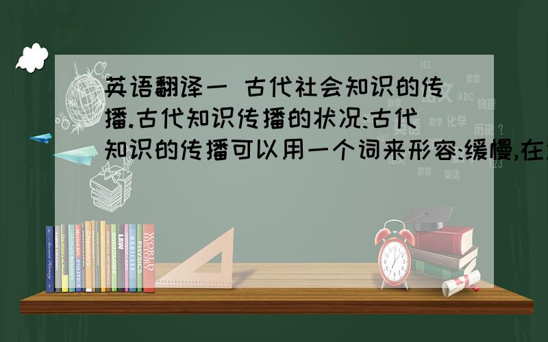 英语翻译一 古代社会知识的传播.古代知识传播的状况:古代知识的传播可以用一个词来形容:缓慢,在过去一项科学知识的传播都要经历了数百乃至数千年.例如:印刷术早在公元200年就产生在中