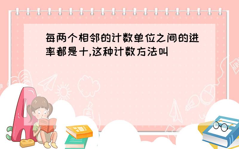 每两个相邻的计数单位之间的进率都是十,这种计数方法叫（ ）