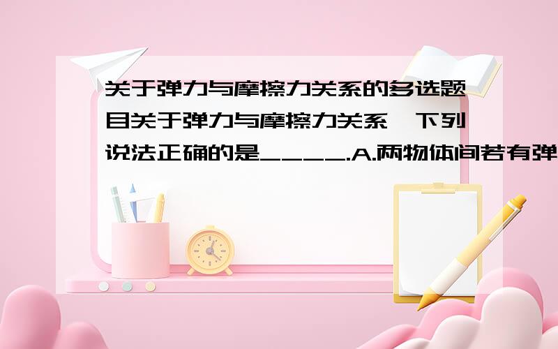 关于弹力与摩擦力关系的多选题目关于弹力与摩擦力关系,下列说法正确的是____.A.两物体间若有弹力,就一定有摩擦力.B.两物体间若有摩擦力,就一定有弹力.C.弹力和摩擦力的方向必互相垂直.D.