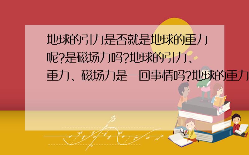 地球的引力是否就是地球的重力呢?是磁场力吗?地球的引力、重力、磁场力是一回事情吗?地球的重力是因为地球的磁场而产生的吗?如果答的好,分数翻倍奖励,