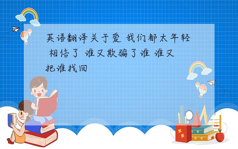 英语翻译关于爱 我们都太年轻 相信了 谁又欺骗了谁 谁又把谁找回