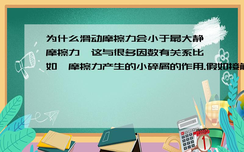 为什么滑动摩擦力会小于最大静摩擦力,这与很多因数有关系比如,摩擦力产生的小碎屑的作用.假如接触面绝对的的光滑（即不产生碎屑）,又使得2个面之间的分子靠得太近,会产生吸引力,摩擦