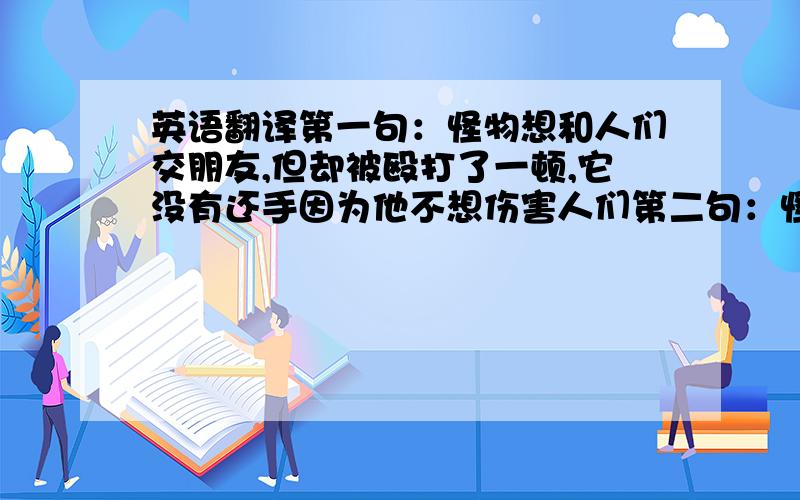 英语翻译第一句：怪物想和人们交朋友,但却被殴打了一顿,它没有还手因为他不想伤害人们第二句：怪物虽然长得很可怕,但它内心本是善良的,所以我们不要以貌取人