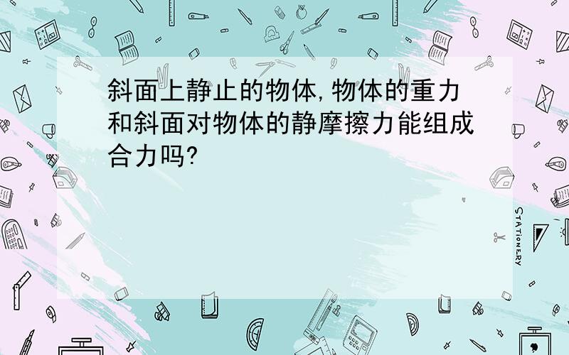 斜面上静止的物体,物体的重力和斜面对物体的静摩擦力能组成合力吗?