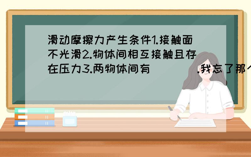 滑动摩擦力产生条件1.接触面不光滑2.物体间相互接触且存在压力3.两物体间有____.我忘了那个空,谁能帮下.接受第一个答对的,急…………