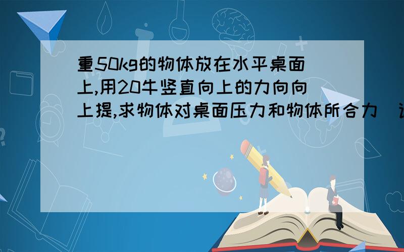 重50kg的物体放在水平桌面上,用20牛竖直向上的力向向上提,求物体对桌面压力和物体所合力（详细过程）