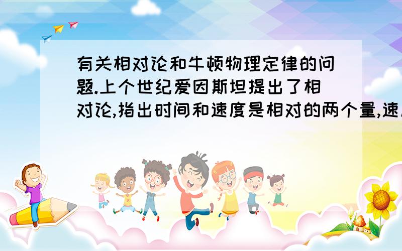 有关相对论和牛顿物理定律的问题.上个世纪爱因斯坦提出了相对论,指出时间和速度是相对的两个量,速度越快,时间的运转则越慢.同时也说明了两个物体不会直接受到引力的影响.但这样就和