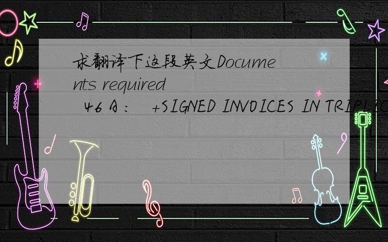 求翻译下这段英文Documents required    46 A :   +SIGNED INVOICES IN TRIPLICATE +FULL SET OF CLEAN ON BOARD MARINE BILLS OF LADING CONSIGNED TO ORDER, BLANK ENDORSED, MARKED FREIGHT PREPAID AND CLAUSED NOTIFY APPLICANT +INSURANCE POLICY/CERTIFI