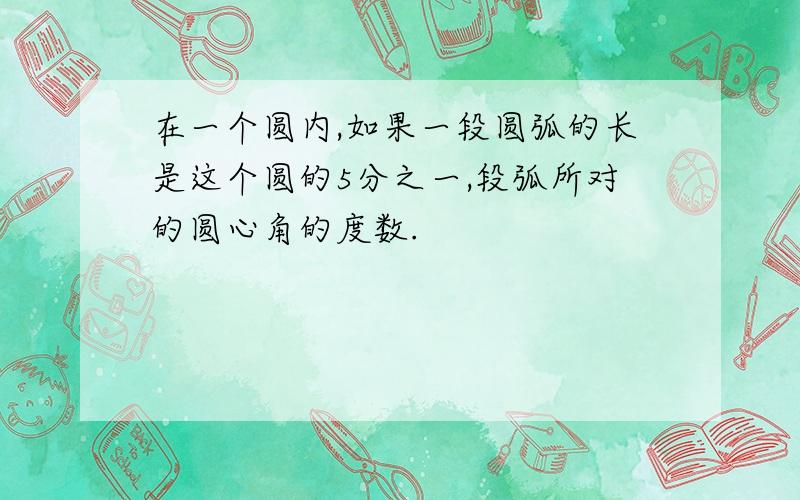 在一个圆内,如果一段圆弧的长是这个圆的5分之一,段弧所对的圆心角的度数.