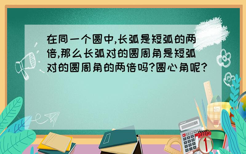 在同一个圆中,长弧是短弧的两倍,那么长弧对的圆周角是短弧对的圆周角的两倍吗?圆心角呢?