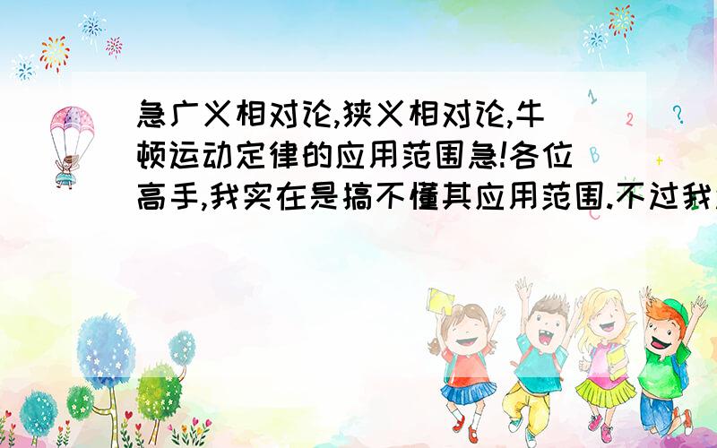 急广义相对论,狭义相对论,牛顿运动定律的应用范围急!各位高手,我实在是搞不懂其应用范围.不过我还是知道一点的,按与光速的大小应用,那还有什么呢?拜托拜托!(最好有点例子)