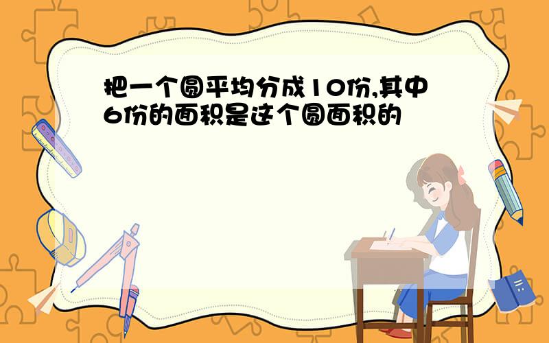 把一个圆平均分成10份,其中6份的面积是这个圆面积的