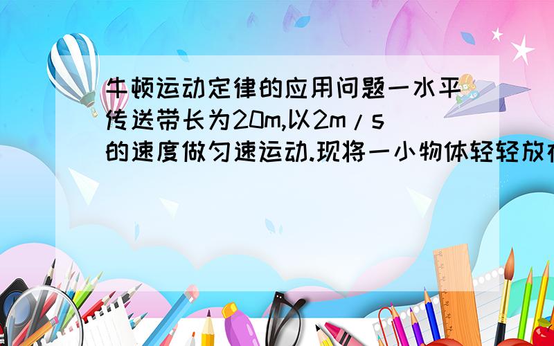 牛顿运动定律的应用问题一水平传送带长为20m,以2m/s的速度做匀速运动.现将一小物体轻轻放在传送带的一端使之从静止开始运动,若物体与传送带间的动摩擦因数为0.1,求（1）小物体到传送带