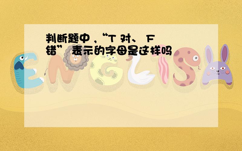 判断题中 ,“T 对、 F 错” 表示的字母是这样吗