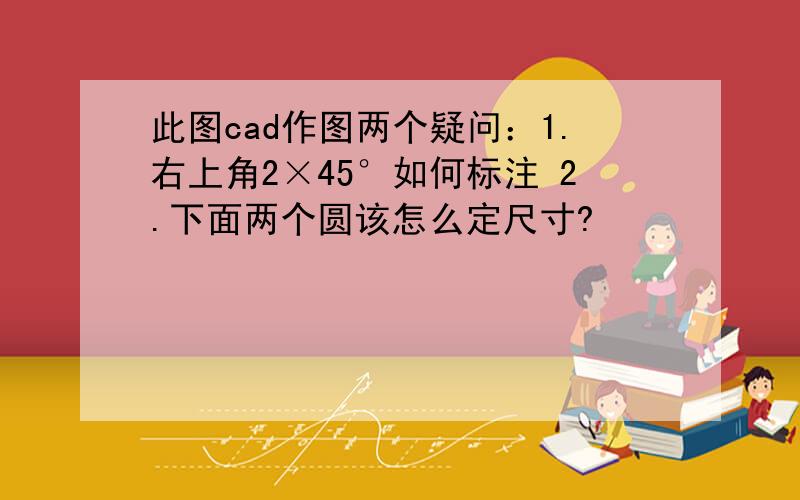 此图cad作图两个疑问：1.右上角2×45°如何标注 2.下面两个圆该怎么定尺寸?