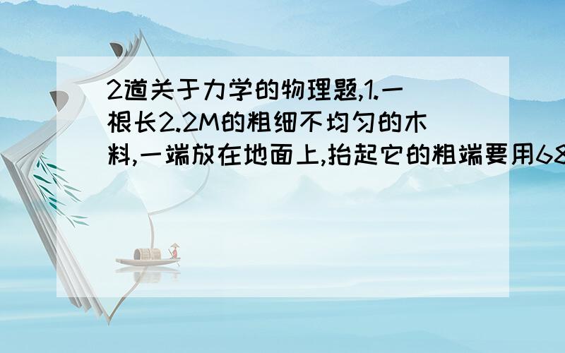 2道关于力学的物理题,1.一根长2.2M的粗细不均匀的木料,一端放在地面上,抬起它的粗端要用680N的力；若粗端放在地上,抬起它另一端时要用420N的力.求：（1）木料多重?（2）木料的重心位置.2.