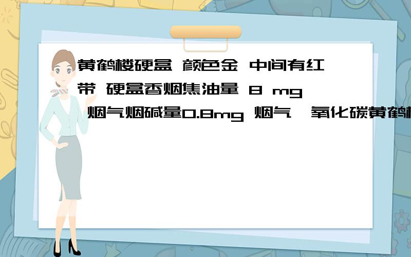 黄鹤楼硬盒 颜色金 中间有红带 硬盒香烟焦油量 8 mg 烟气烟碱量0.8mg 烟气一氧化碳黄鹤楼硬盒 颜色金 中间有红带  硬盒香烟焦油量 8 mg  烟气烟碱量0.8mg  烟气一氧化碳量9mg  条码为6901028185905