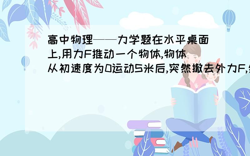 高中物理——力学题在水平桌面上,用力F推动一个物体,物体从初速度为0运动S米后,突然撤去外力F,然后该物体又滑行了3秒后停止,求摩擦力f是多少.参考答案是F/4.但是我觉得这是个错题,因为