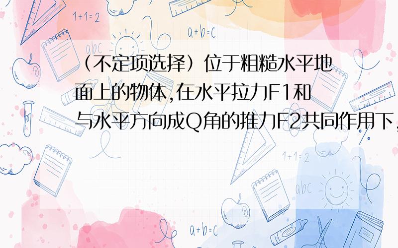 （不定项选择）位于粗糙水平地面上的物体,在水平拉力F1和与水平方向成Q角的推力F2共同作用下,以加速度a1运动.若撤去推力F2,物体变为以加速度a2运动,则（ ）A、必定a2>a1 B、必定a1>a2 C、可