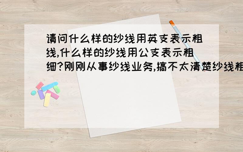 请问什么样的纱线用英支表示粗线,什么样的纱线用公支表示粗细?刚刚从事纱线业务,搞不太清楚纱线粗细的表示,什么样的纱线粗细用英支S表示,什么样的纱线粗细用公支NM表示,谢谢两位的配