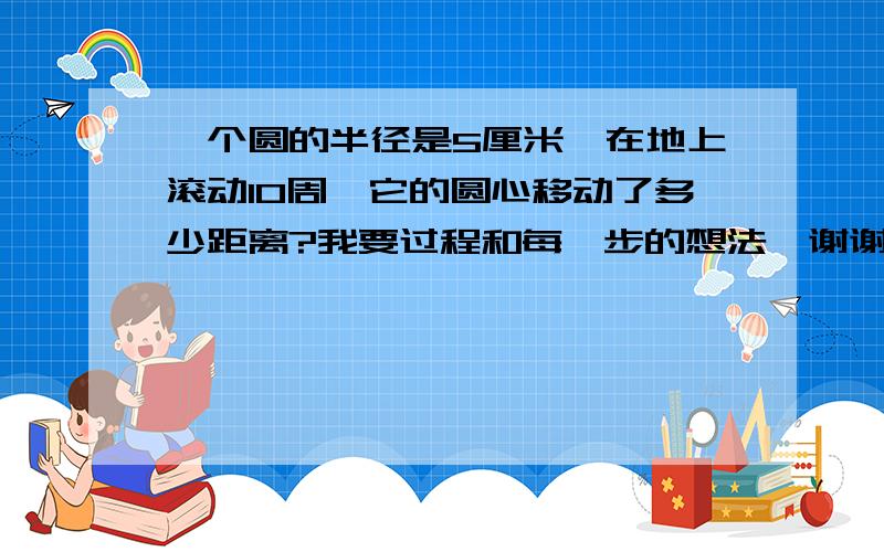 一个圆的半径是5厘米,在地上滚动10周,它的圆心移动了多少距离?我要过程和每一步的想法、谢谢