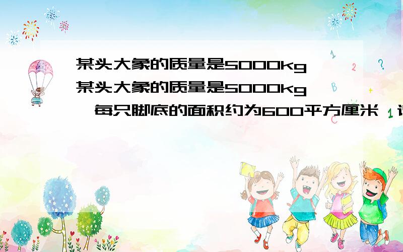 某头大象的质量是5000kg某头大象的质量是5000kg,每只脚底的面积约为600平方厘米,请估算该大象四脚站立时对地面的压强约为多少?