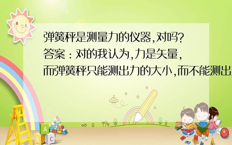 弹簧秤是测量力的仪器,对吗?答案：对的我认为,力是矢量,而弹簧秤只能测出力的大小,而不能测出力的方向.人教修订版的的书上也说,“力的大小可以用测力计（弹簧秤）来测量”因此,我认