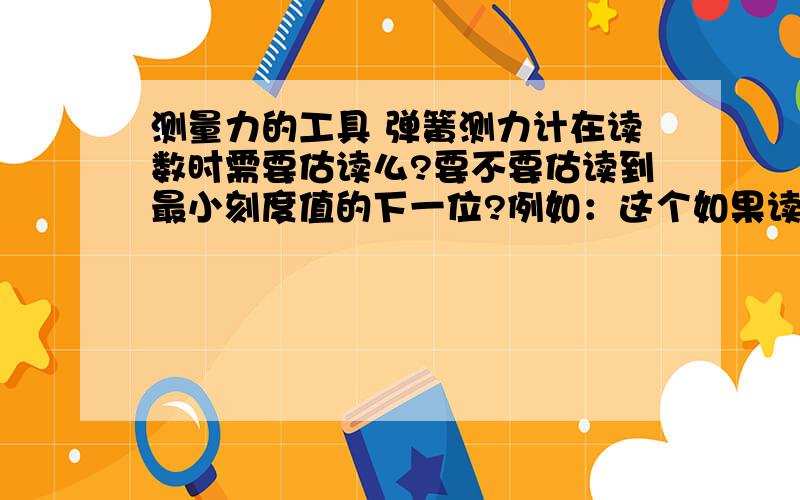 测量力的工具 弹簧测力计在读数时需要估读么?要不要估读到最小刻度值的下一位?例如：这个如果读数要怎么读?估读么?