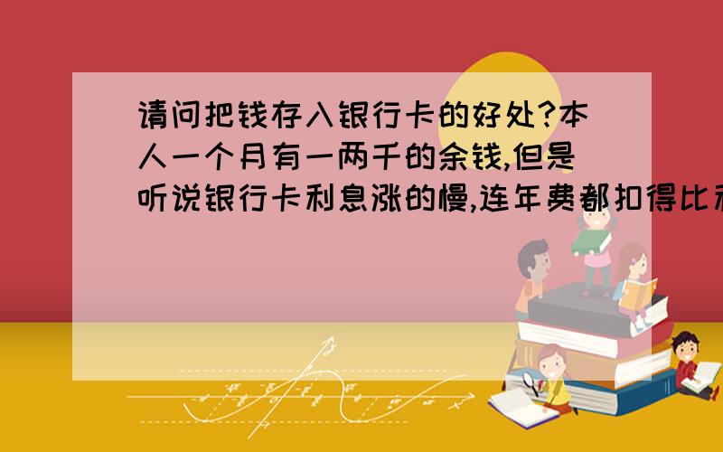 请问把钱存入银行卡的好处?本人一个月有一两千的余钱,但是听说银行卡利息涨的慢,连年费都扣得比利息来的快.所以想请问一下,存钱入银行卡是明智之选吗?