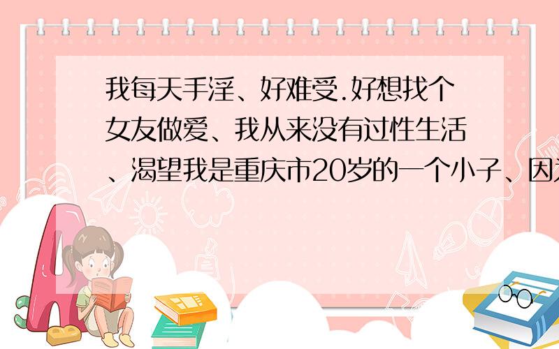 我每天手淫、好难受.好想找个女友做爱、我从来没有过性生活、渴望我是重庆市20岁的一个小子、因为人长的不杂样、而且害羞、不敢和女的说话、每天晚上都手淫、而且还射了的、那感觉