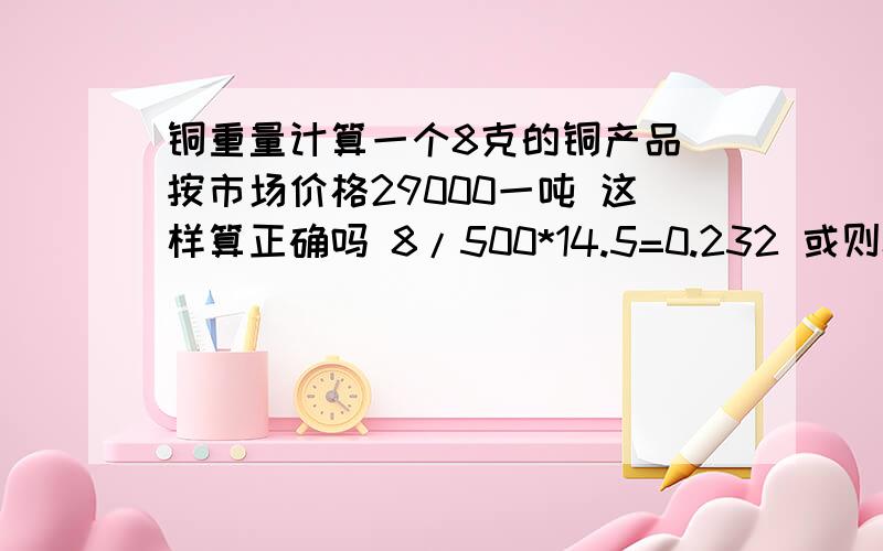 铜重量计算一个8克的铜产品 按市场价格29000一吨 这样算正确吗 8/500*14.5=0.232 或则8/1000*29=0.232 正确吗 学的忘记了 所以确定一下